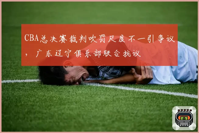 CBA总决赛裁判吹罚尺度不一引争议，广东辽宁俱乐部联合抗议