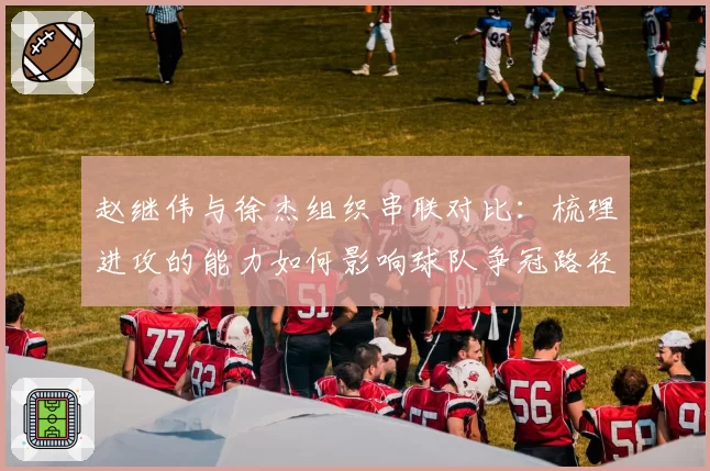 赵继伟与徐杰组织串联对比：梳理进攻的能力如何影响球队争冠路径？
