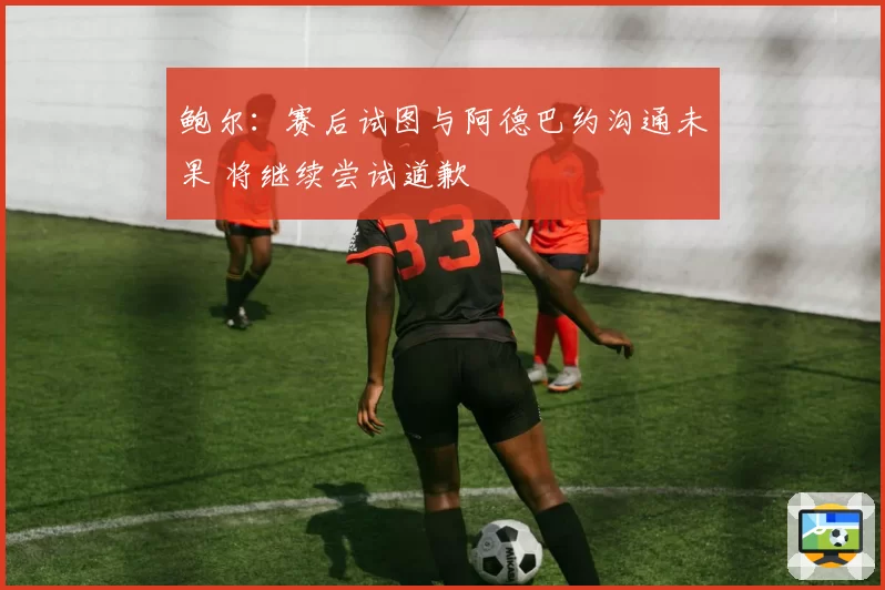 鲍尔：赛后试图与阿德巴约沟通未果 将继续尝试道歉