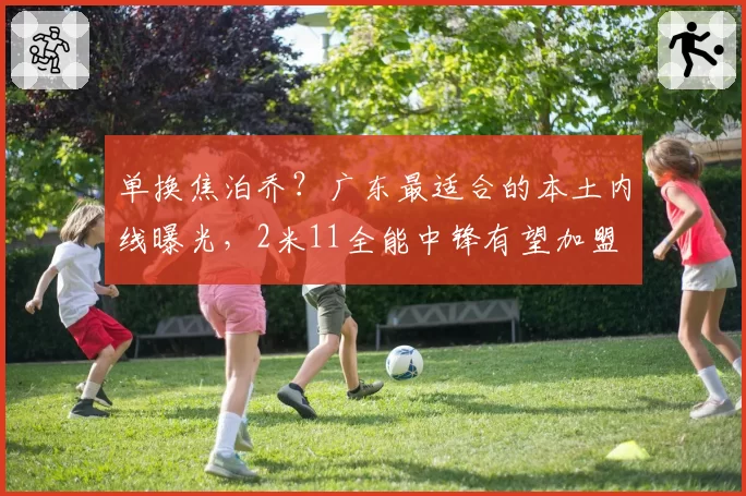 单换焦泊乔？广东最适合的本土内线曝光，2米11全能中锋有望加盟