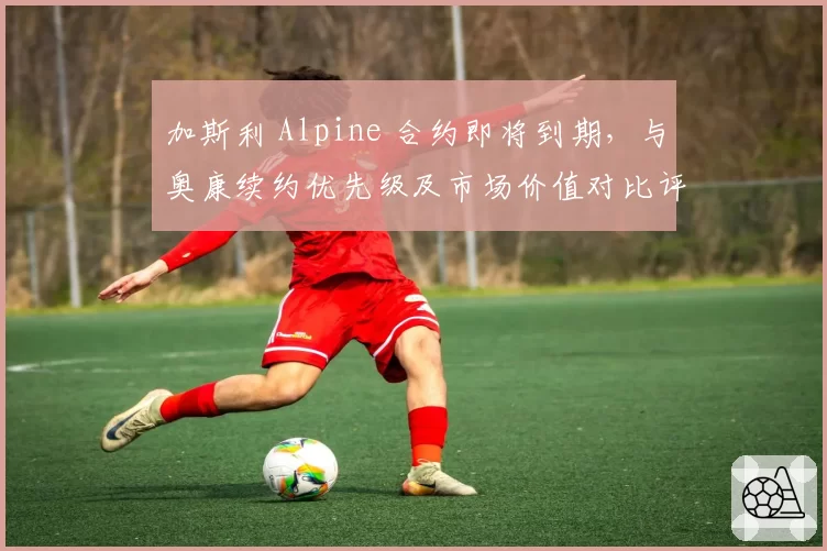 加斯利 Alpine 合约即将到期，与奥康续约优先级及市场价值对比评估