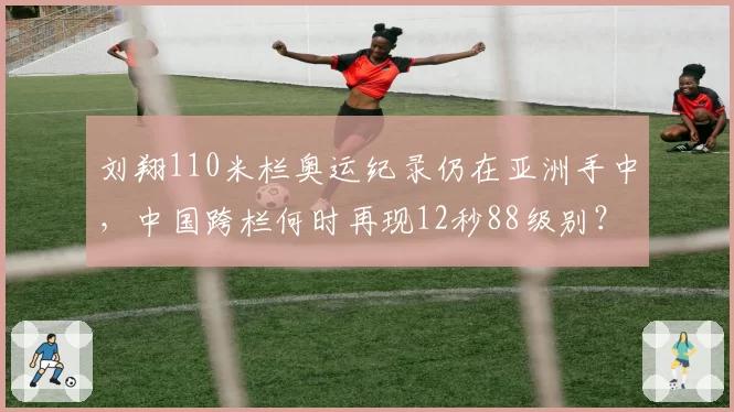 刘翔110米栏奥运纪录仍在亚洲手中，中国跨栏何时再现12秒88级别？
