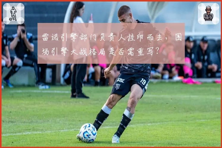 雷诺引擎部门负责人挂印而去,围场引擎大战格局是否需重写?