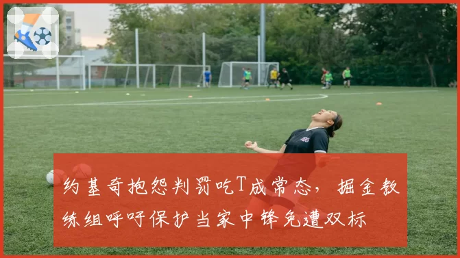 约基奇抱怨判罚吃T成常态,掘金教练组呼吁保护当家中锋免遭双标