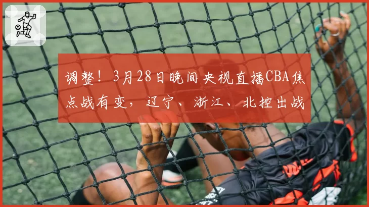调整！3月28日晚间央视直播CBA焦点战有变，辽宁、浙江、北控出战