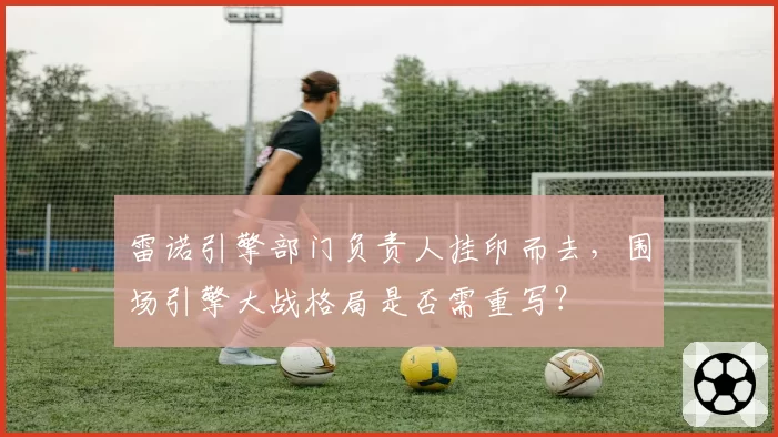 雷诺引擎部门负责人挂印而去,围场引擎大战格局是否需重写?