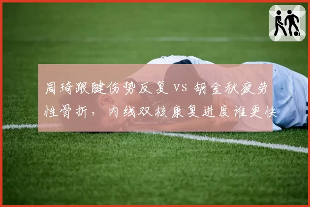 周琦跟腱伤势反复 vs 胡金秋疲劳性骨折,内线双核康复进度谁更快?