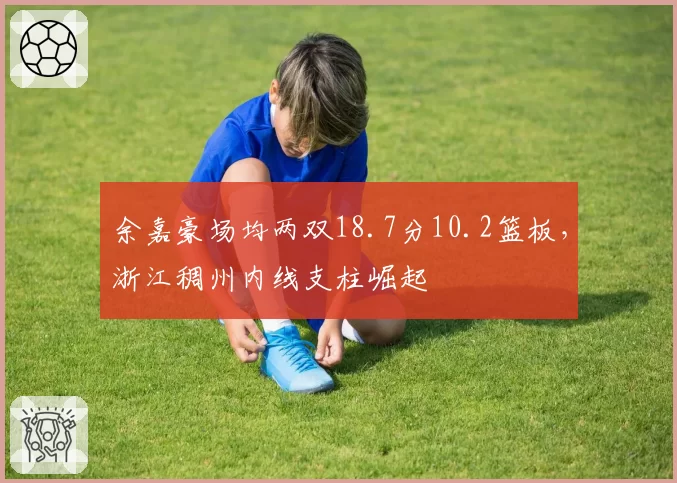 余嘉豪场均两双18.7分10.2篮板,浙江稠州内线支柱崛起