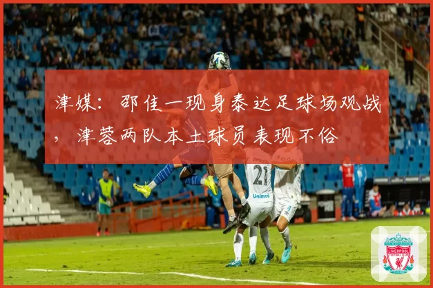 津媒:邵佳一现身泰达足球场观战,津蓉两队本土球员表现不俗