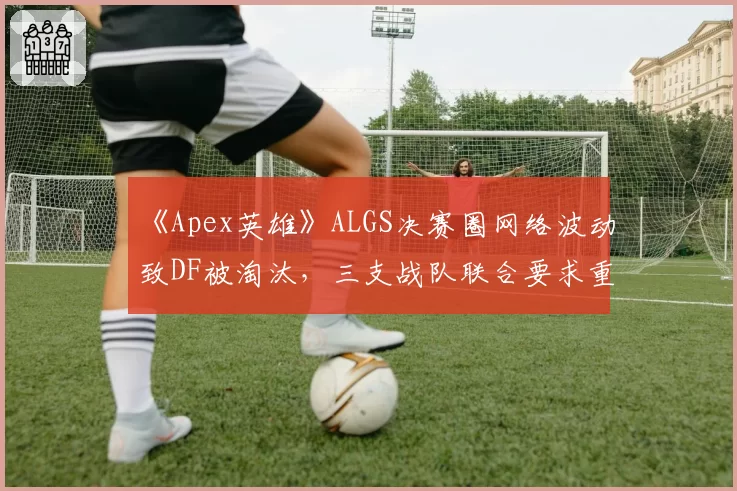 《Apex英雄》ALGS决赛圈网络波动致DF被淘汰,三支战队联合要求重赛