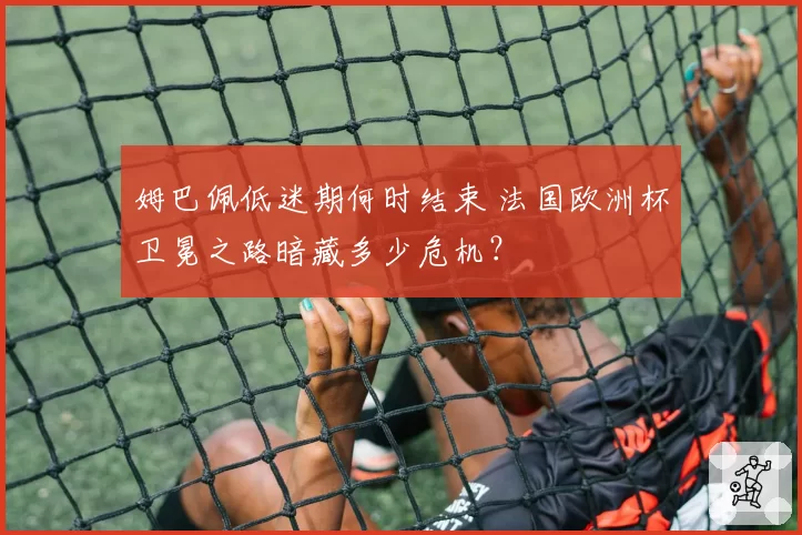 姆巴佩低迷期何时结束 法国欧洲杯卫冕之路暗藏多少危机?
