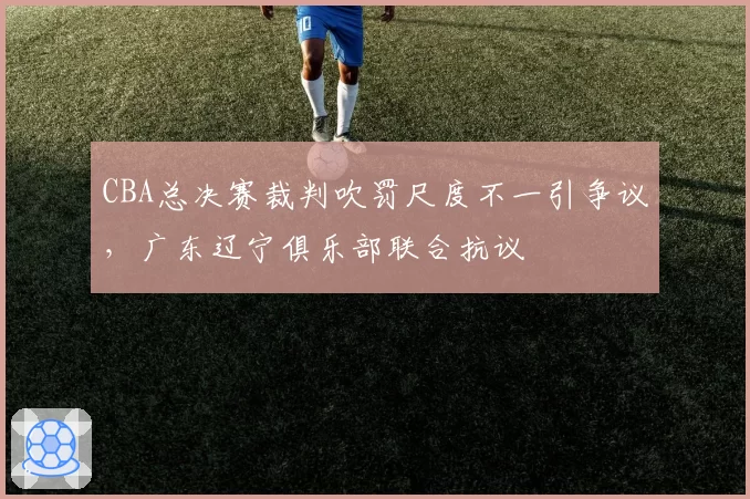 CBA总决赛裁判吹罚尺度不一引争议，广东辽宁俱乐部联合抗议