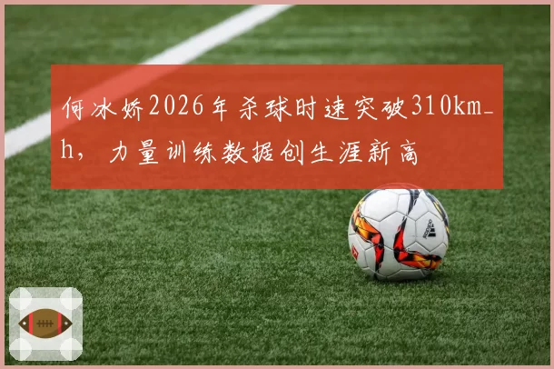 何冰娇2026年杀球时速突破310km_h，力量训练数据创生涯新高