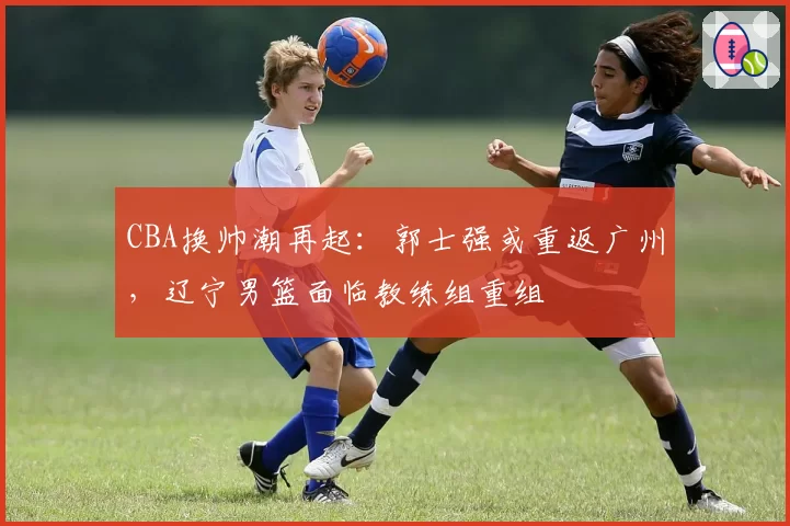CBA换帅潮再起：郭士强或重返广州，辽宁男篮面临教练组重组