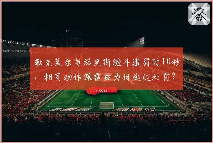 勒克莱尔与诺里斯缠斗遭罚时10秒,相同动作佩雷兹为何逃过处罚?