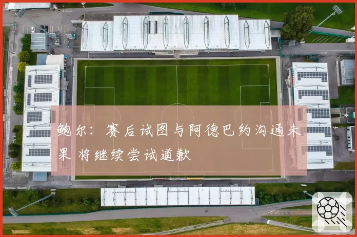 鲍尔：赛后试图与阿德巴约沟通未果 将继续尝试道歉