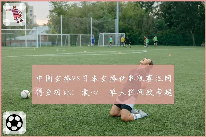 中国女排vs日本女排世界联赛拦网得分对比：袁心玥单人拦网效率超对手副攻总和