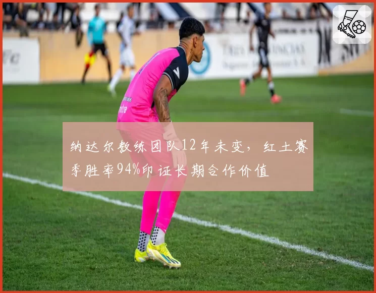 纳达尔教练团队12年未变，红土赛季胜率94%印证长期合作价值
