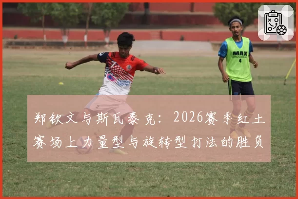 郑钦文与斯瓦泰克：2026赛季红土赛场上力量型与旋转型打法的胜负手分析