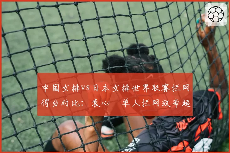 中国女排vs日本女排世界联赛拦网得分对比：袁心玥单人拦网效率超对手副攻总和