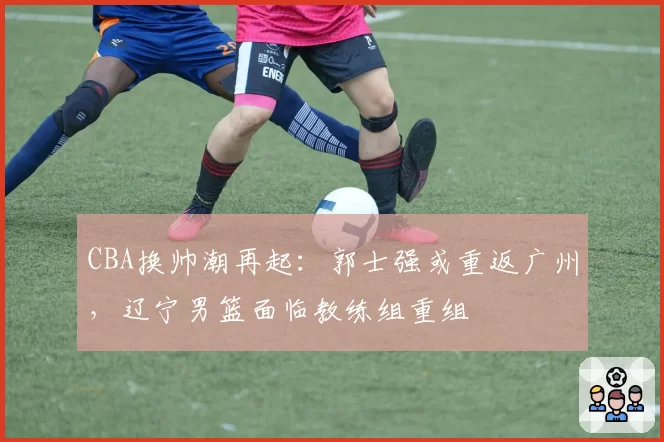 CBA换帅潮再起：郭士强或重返广州，辽宁男篮面临教练组重组