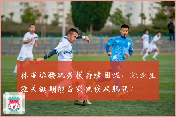 林高远腰肌劳损持续困扰，职业生涯关键期能否突破伤病瓶颈？