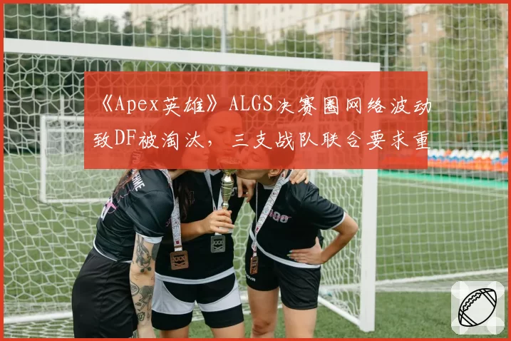 《Apex英雄》ALGS决赛圈网络波动致DF被淘汰,三支战队联合要求重赛