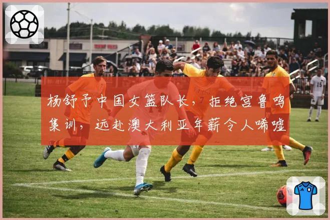 杨舒予中国女篮队长，拒绝宫鲁鸣集训，远赴澳大利亚年薪令人唏嘘