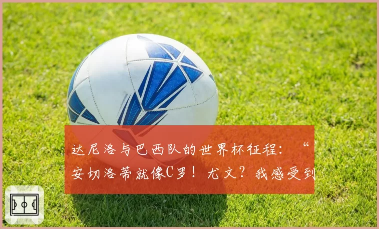 达尼洛与巴西队的世界杯征程：“安切洛蒂就像C罗！尤文？我感受到了爱，我曾试图……”