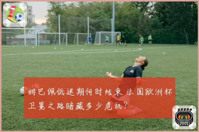 姆巴佩低迷期何时结束 法国欧洲杯卫冕之路暗藏多少危机？