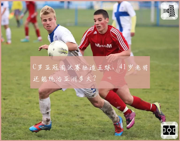 C罗亚冠淘汰赛独造五球,41岁老将还能统治亚洲多久?